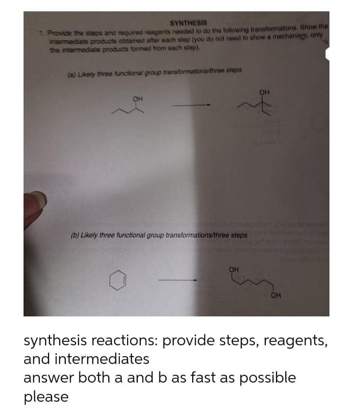 SYNTHESIS
Provide the stegs and requiredd reagents needed to do the following transformations. Show the
antermediate products obtainedt after each step (you do not need to show a mechanism, only
the intermediate products tormed from each step),
(a) Likely three functional group transformations/three steps
OH
OH
(b) Likely three functional group transformations/three steps
OH
OH
synthesis reactions: provide steps, reagents,
and intermediates
answer both a and b as fast as possible
please
