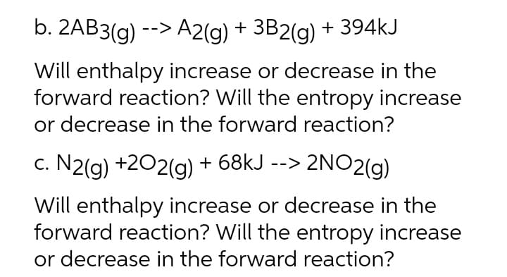 b. 2AB3(g) --> A2(g) + 3B2(g)
Will enthalpy increase or decrease in the
forward reaction? Will the entropy increase
or decrease in the forward reaction?
c. N2(g) +202(g) + 68kJ --> 2NO2(g)
Will enthalpy increase or decrease in the
forward reaction? Will the entropy increase
or decrease in the forward reaction?
