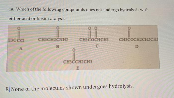 10. Which of the following compounds does not undergo hydrolysis with
either acid or basic catalysis:
00
H3Cca
CH3CH2ČNH2
CHICOCHCH3
CH3COCH2CH2CH3
B.
CHICCH2CH3
F. None of the molecules shown undergoes hydrolysis.
