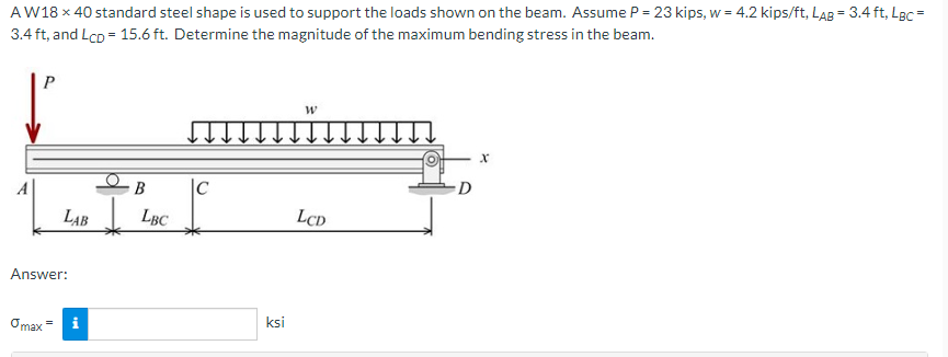 AW18 x 40 standard steel shape is used to support the loads shown on the beam. Assume P= 23 kips, w = 4.2 kips/ft, LAB = 3.4 ft, LBC =
3.4 ft, and LcD = 15.6 ft. Determine the magnitude of the maximum bending stress in the beam.
B
|C
LAB
LBC
LCD
Answer:
Omax =
ksi
