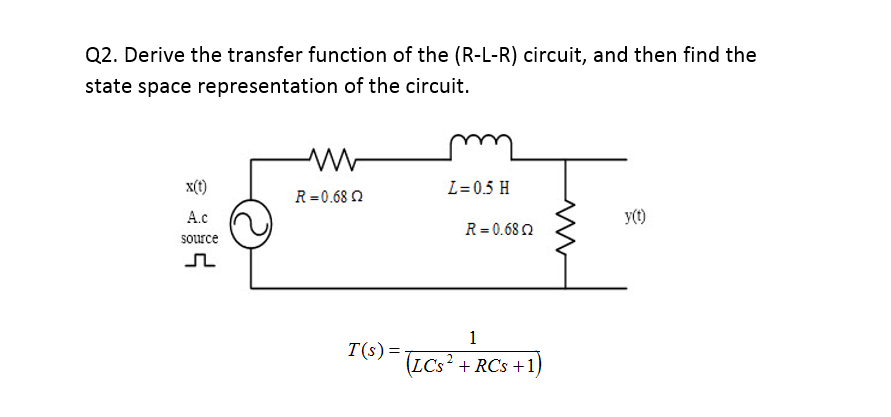 Q2. Derive the transfer function of the (R-L-R) circuit, and then find the
state space representation of the circuit.
X(t)
L= 0.5 H
R= 0.68 2
A.c
y(t)
R = 0.68 2
source
1
T(s)=TCs² + RCs +1)

