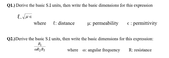 Q1.) Derive the basic S.I units, then write the basic dimensions for this expression
l. JHE
where
l: distance
µ: permeability
€ : permittivity
Q2.)Derive the basic S.I units, then write the basic dimensions for this expression:
R
@R2R3
where o: angular frequency
R: resistance
