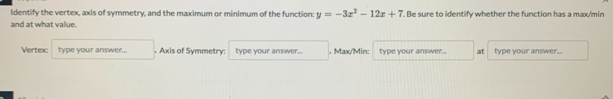 Identify the vertex, axis of symmetry, and the maximum or minimum of the function: y = -3z2 - 12z + 7. Be sure to identify whether the function has a max/min
and at what value.
Vertex:
type your answer.
, Axis of Symmetry: type your answer.
Max/Min: type your answer.
at
type your answer.
