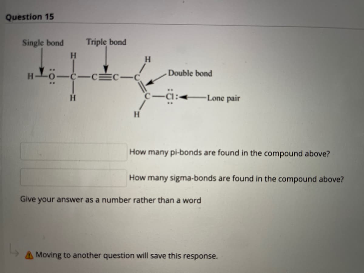 Question 15
Single bond
Triple bond
H.
H.
Double bond
C-C C-C
-Lone pair
H
How many pi-bonds are found in the compound above?
How many sigma-bonds are found in the compound above?
Give
your answer as a number rather than a word
A Moving to another question will save this
response.

