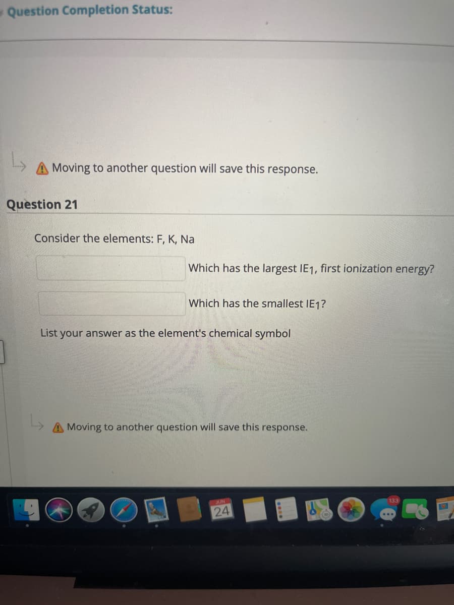 Question Completion Status:
A Moving to another question will save this response.
Question 21
Consider the elements: F, K, Na
Which has the largest IE1, first ionization energy?
Which has the smallest IE1?
List your answer as the element's chemical symbol
A Moving to another question will save this response.
JUN
133
24
