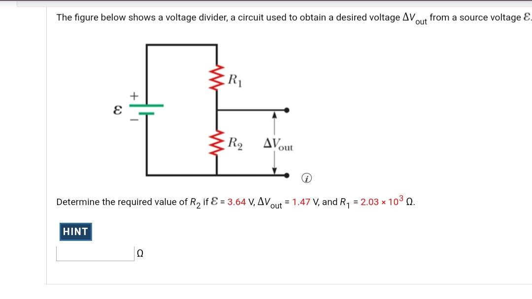 The figure below shows a voltage divider, a circuit used to obtain a desired voltage AV,
out
from a source voltage E.
R1
+
R2
AVout
Determine the required value of R, if Ɛ = 3.64 V, AVaut = 1.47 V, and R, = 2.03 x 103 Q.
HINT
