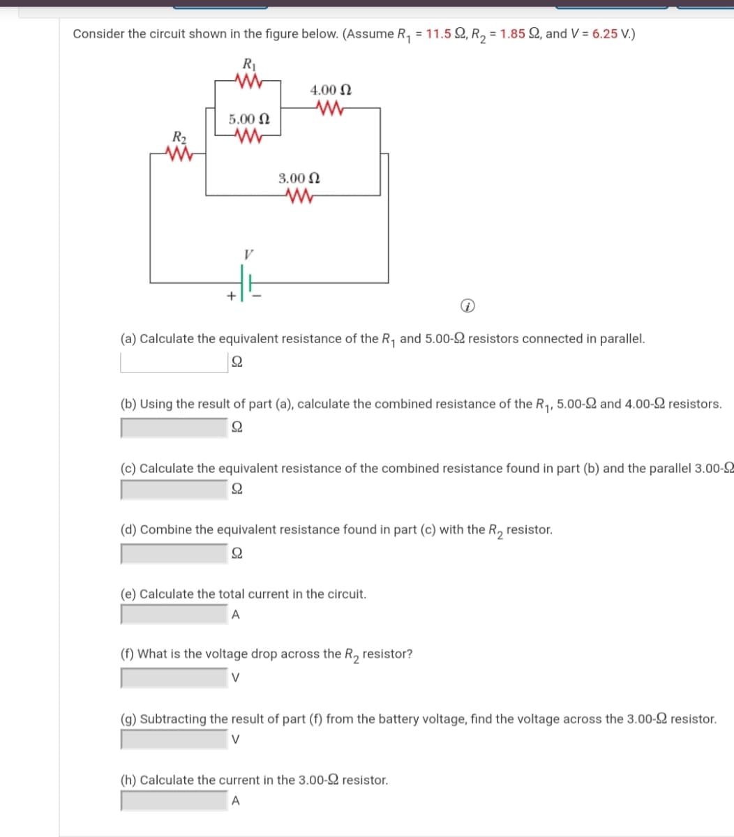 Consider the circuit shown in the figure below. (Assume R, = 11.5 Q, R, = 1.85 Q, and V = 6.25 V.)
R
4.00 N
5.00 N
R2
3.00 N
(a) Calculate the equivalent resistance of the R, and 5.00-S resistors connected in parallel.
(b) Using the result of part (a), calculate the combined resistance of the R1, 5.00-SQ and 4.00-2 resistors.
Ω
(c) Calculate the equivalent resistance of the combined resistance found in part (b) and the parallel 3.00-
(d) Combine the equivalent resistance found in part (c) with the R, resistor.
Ω
(e) Calculate the total current in the circuit.
A
(f) What is the voltage drop across the R, resistor?
V
(g) Subtracting the result of part (f) from the battery voltage, find the voltage across the 3.00-2 resistor.
V
(h) Calculate the current in the 3.00-2 resistor.
A
