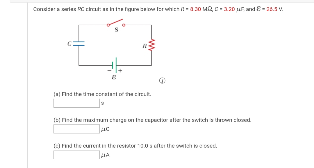 Consider a series RC circuit as in the figure below for which R = 8.30 MS, C = 3.20 µF, and Ɛ = 26.5 V.
R
(a) Find the time constant of the circuit.
(b) Find the maximum charge on the capacitor after the switch is thrown closed.
µc
(c) Find the current in the resistor 10.0 s after the switch is closed.
HA
