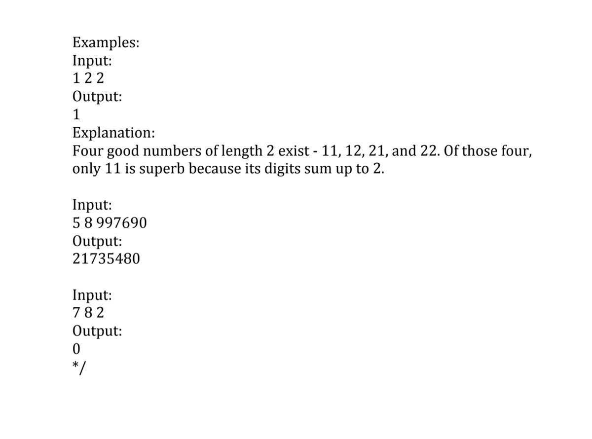 Examples:
Input:
122
Output:
1
Explanation:
Four good numbers of length 2 exist - 11, 12, 21, and 22. Of those four,
only 11 is superb because its digits sum up to 2.
Input:
58 997690
Output:
21735480
Input:
782
Output:
* /
