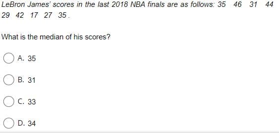 LeBron James' scores in the last 2018 NBA finals are as follows: 35 46 31 44
29 42 17 27 35.
What is the median of his scores?
О А. 35
В. 31
Ос. 33
D. 34
