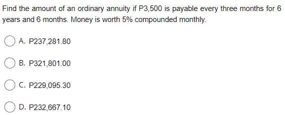 Find the amount of an ordinary annuity if P3,500 is payable every three months for 6
years and 6 months. Money is worth 5% compounded monthly.
O A. P237,281.80
B. P321,801.00
O C. P229,095.30
D. P232,667.10
