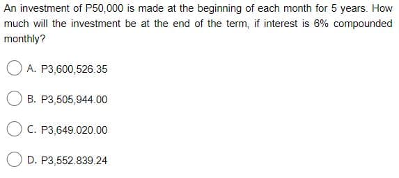 An investment of P50,000 is made at the beginning of each month for 5 years. How
much will the investment be at the end of the term, if interest is 6% compounded
monthly?
O A. P3,600,526.35
B. P3,505,944.00
O C. P3,649.020.00
O D. P3,552.839.24
