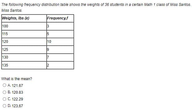 The following frequency distribution table shows the weights of 36 students in a certain Math 1 class of Miss Santos.
Miss Santos.
Weights, Ibs (x)
Frequency,f
100
3
115
120
10
125
19
130
135
2
What is the mean?
O A. 121.67
O B. 120.83
O C. 122.29
D. 123,67
