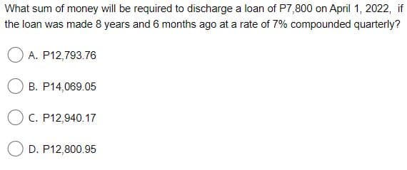 What sum of money will be required to discharge a loan of P7,800 on April 1, 2022, if
the loan was made 8 years and 6 months ago at a rate of 7% compounded quarterly?
A. P12,793.76
B. P14,069.05
O C. P12,940.17
D. P12,800.95
