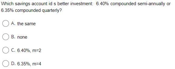 Which savings account id s better investment: 6.40% compounded semi-annually or
6.35% compounded quarterly?
O A. the same
B. none
O c. 6.40%, m=2
D. 6.35%, m-4
