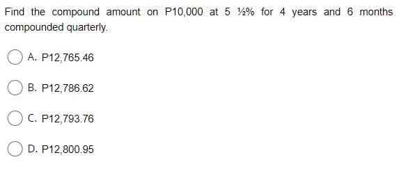 Find the compound amount on P10,000 at 5 % for 4 years and 6 months
compounded quarterly.
A. P12,765.46
B. P12,786.62
O C. P12,793.76
D. P12,800.95
