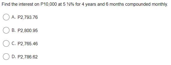 Find the interest on P10,000 at 5 %2% for 4 years and 6 months compounded monthly.
A. P2,793.76
B. P2,800.95
O C. P2,765.46
D. P2,786.62
