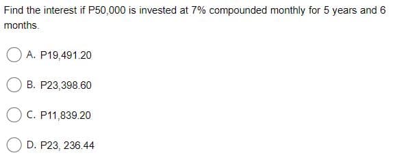 Find the interest if P50,000 is invested at 7% compounded monthly for 5 years and 6
months.
O A. P19,491.20
B. P23,398.60
O C. P11,839.20
D. P23, 236.44
