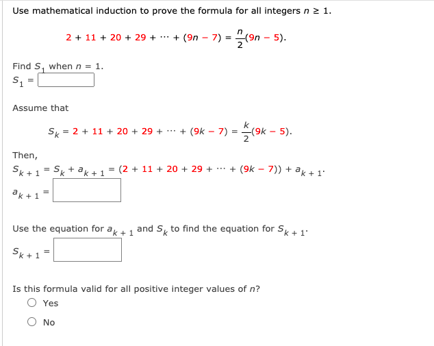 Use mathematical induction to prove the formula for all integers n 2 1.
2 + 11 + 20 + 29 + . + (9n – 7) = "(9n – 5).
Find S, when n = 1.
S =
Assume that
Sk = 2 + 11 + 20 + 29 + ** + (9k – 7) =
(9k – 5).
2
Then,
Sk+1 = Sk + ak+1 = (2 + 11 + 20 + 29 + *** + (9k – 7)) + ak +1°
ak + 1 =
Use the equation for ak +1 and S to find the equation for Sk + 1.
Sk-
Is this formula valid for all positive integer values of n?
O Yes
No

