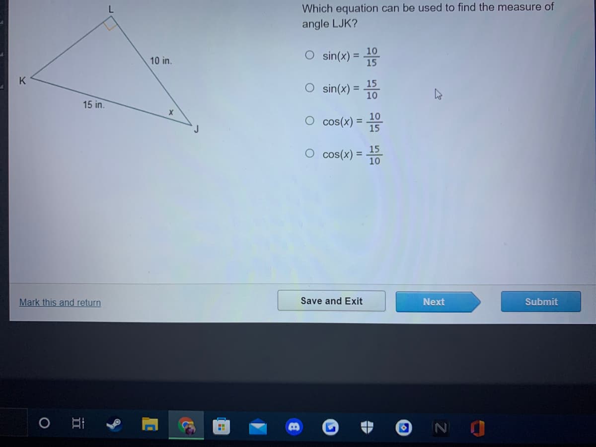 Which equation can be used to find the measure of
angle LJK?
O sin(x) = 15
10 in.
K
15
O sin(x)
10
15 in.
O cos(x)
10
%3D
J
15
15
O cos(x) =
10
Mark this and return
Save and Exit
Next
Submit
