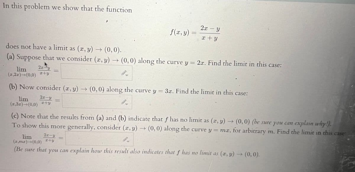 In this problem we show that the function
f(x, y)
2x - Y
x + y
does not have a limit as (x, y) → (0,0).
(a) Suppose that we consider (x, y) → (0,0) along the curve y = 2x. Find the limit in this case:
2x-y
lim
(1,2x) (0,0) +y
(b) Now consider (x,y) → (0,0) along the curve y = 3x. Find the limit in this case:
2x-y
lim
(1,31) (0,0) +y
2x-y
x+y
(c) Note that the results from (a) and (b) indicate that f has no limit as (x,y) → (0,0) (be sure you can explain why!).
To show this more generally, consider (x, y) → (0,0) along the curve y = mx, for arbitrary m. Find the limit in this case:
lim
(x,mx)→(0,0)
(Be sure that you can explain how this result also indicates that f has no limit as (x,y) → (0,0).