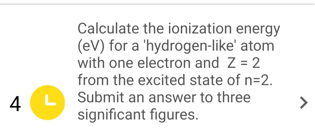 Calculate the ionization energy
(eV) for a 'hydrogen-like' atom
with one electron and Z = 2
from the excited state of n=2.
4
L
Submit an answer to three
>
significant figures.
