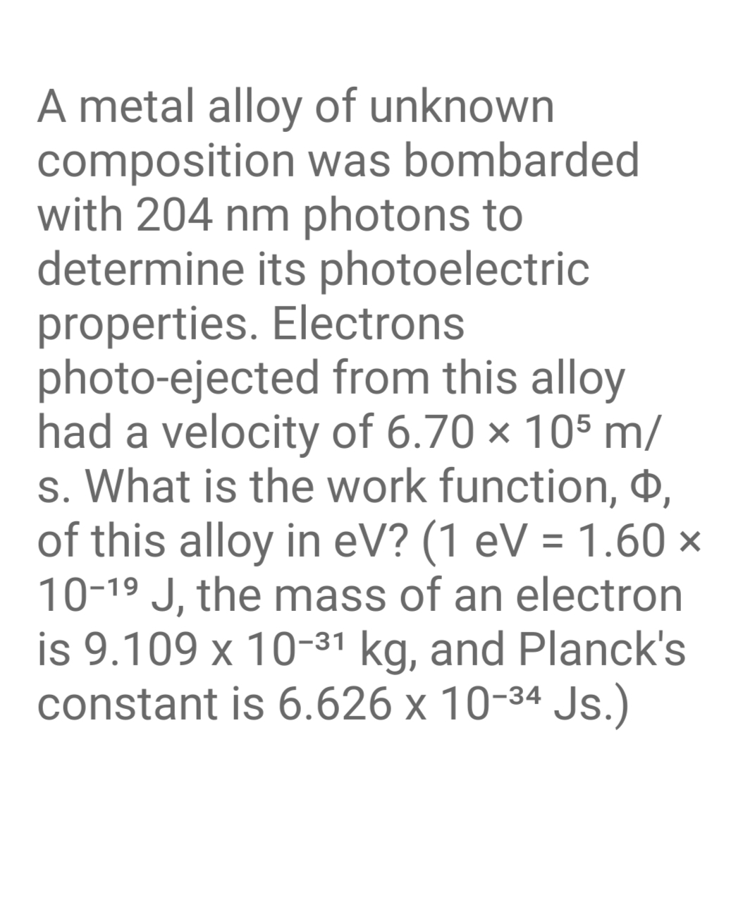 A metal alloy of unknown
composition was bombarded
with 204 nm photons to
determine its photoelectric
properties. Electrons
photo-ejected from this alloy
had a velocity of 6.70 × 105 m/
s. What is the work function, O,
of this alloy in eV? (1 eV = 1.60 ×
10-19 J, the mass of an electron
is 9.109 x 10-31 kg, and Planck's
constant is 6.626 x 10-34 Js.)
