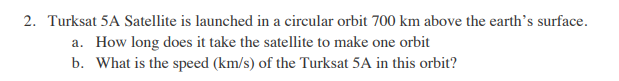 2. Turksat 5A Satellite is launched in a circular orbit 700 km above the earth's surface.
a. How long does it take the satellite to make one orbit
b. What is the speed (km/s) of the Turksat 5A in this orbit?
