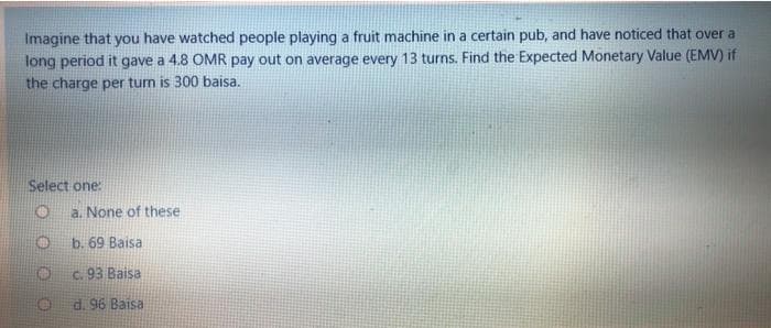 Imagine that you have watched people playing a fruit machine in a certain pub, and have noticed that over a
long period it gave a 4.8 OMR pay out on average every 13 turns. Find the Expected Monetary Value (EMV) if
the charge per tum is 300 baisa.
Select one:
a. None of these
b. 69 Baisa
c. 93 Baisa
d. 96 Baisa
