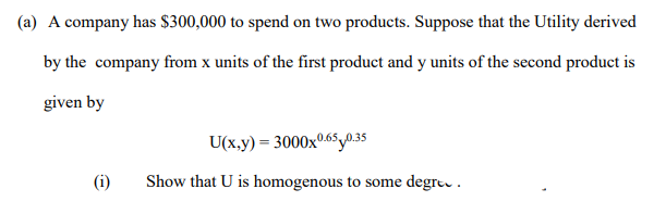 (a) A company has $300,000 to spend on two products. Suppose that the Utility derived
by the company from x units of the first product and y units of the second product is
given by
U(x,y) = 3000x065y35
(i)
Show that U is homogenous to some degre .
