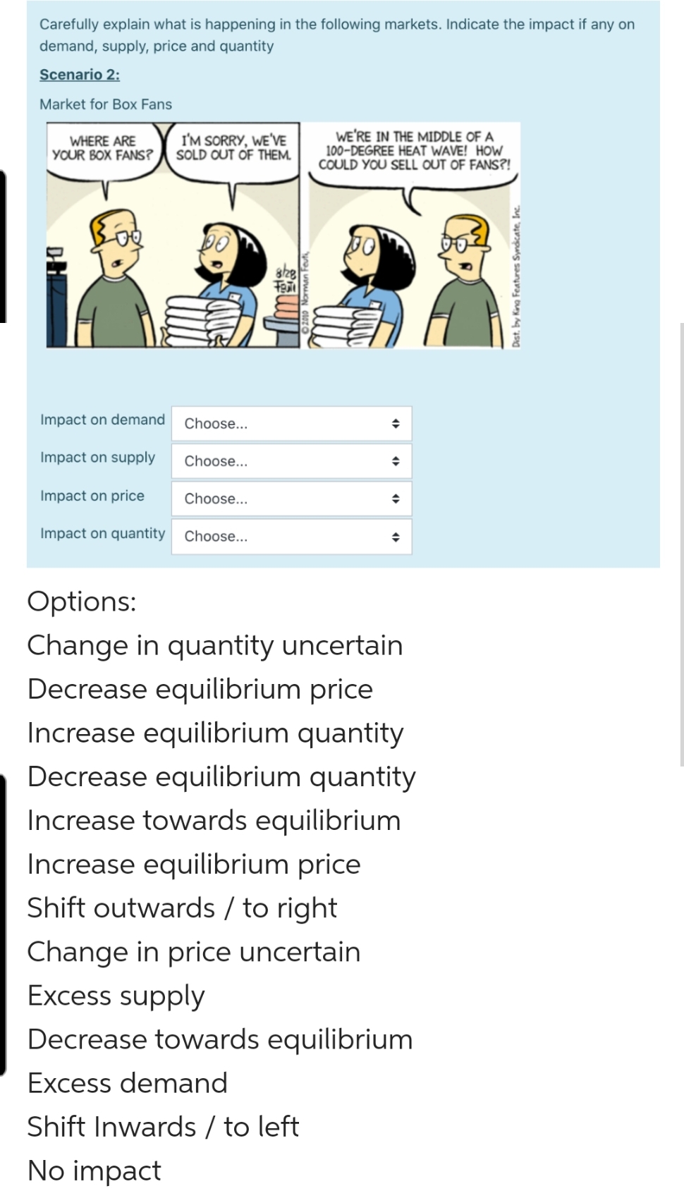 Carefully explain what is happening in the following markets. Indicate the impact if any on
demand, supply, price and quantity
Scenario 2:
Market for Box Fans
WHERE ARE
YOUR BOX FANS?
I'M SORRY, WE'VE
SOLD OUT OF THEM.
WE'RE IN THE MIDDLE OF A
100-DEGREE HEAT WAVE! HOW
COULD YOU SELL OUT OF FANS?!
Impact on demand
Choose...
Impact on supply
Choose...
Impact on price
Choose...
Impact on quantity
Choose...
Options:
Change in quantity uncertain
Decrease equilibrium price
Increase equilibrium quantity
Decrease equilibrium quantity
Increase towards equilibrium
Increase equilibrium price
Shift outwards / to right
Change in price uncertain
Excess supply
Decrease towards equilibrium
Excess demand
Shift Inwards / to left
No impact
Dist. by King Features Syndicate, In.

