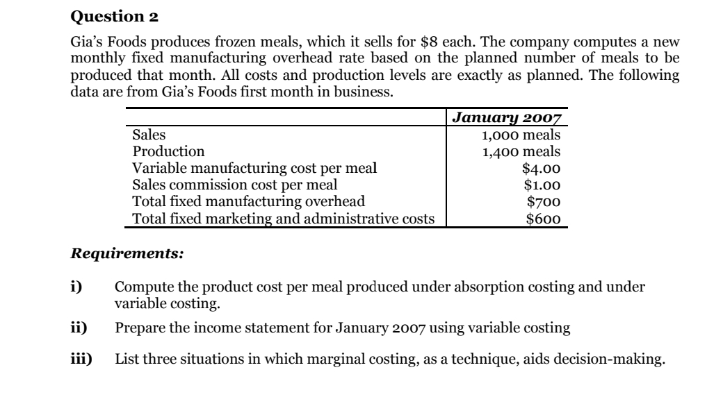 Question 2
Gia's Foods produces frozen meals, which it sells for $8 each. The company computes a new
monthly fixed manufacturing overhead rate based on the planned number of meals to be
produced that month. All costs and production levels are exactly as planned. The following
data are from Gia's Foods first month in business.
Sales
Production
Variable manufacturing cost per meal
Sales commission cost per meal
Total fixed manufacturing overhead
Total fixed marketing and administrative costs
Jaпuary 2007
1,000 meals
1,400 meals
$4.00
$1.00
$700
$600
Requirements:
i)
Compute the product cost per meal produced under absorption costing and under
variable costing.
ii)
Prepare the income statement for January 2007 using variable costing
iii)
List three situations in which marginal costing, as a technique, aids decision-making.
