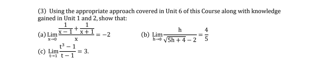 (3) Using the appropriate approach covered in Unit 6 of this Course along with knowledge
gained in Unit 1 and 2, show that:
1
1
h
4
(a) Lim
x +1
= -2
(b) Lim-
h→0 V5h+ 4 – 2
X
(c) Lim
= 3.
