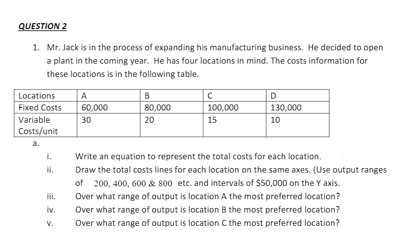 QUESTION 2
1. Mr. Jack is in the process of expanding his manufacturing business. He decided to open
a plant in the coming year. He has four locations in mind. The costs information for
these locations is in the following table.
Locations
A
Fixed Costs 60,000
Variable
30
Costs/unit
a.
i.
ii.
iii.
iv.
V.
B
80,000
20
с
100,000
15
D
130,000
10
Write an equation to represent the total costs for each location.
Draw the total costs lines for each location on the same axes. (Use output ranges
of 200, 400, 600 & 800 etc. and intervals of $50,000 on the Y axis.
Over what range of output is location A the most preferred location?
Over what range of output is location B the most preferred location?
Over what range of output is location C the most preferred location?