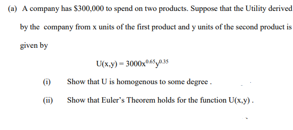 (a) A company has $300,000 to spend on two products. Suppose that the Utility derived
by the company from x units of the first product and y units of the second product is
given by
U(x,y) = 3000x0.65y0.35
(i)
Show that U is homogenous to some degree .
(ii)
Show that Euler's Theorem holds for the function U(x,y).
