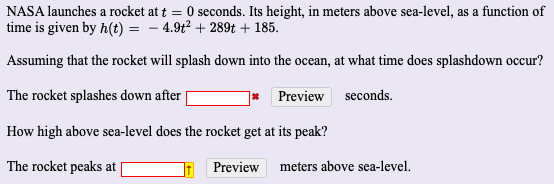 NASA launches a rocket at t =
seconds. Its height, in meters above sea-level, as a function of
time is given by h(t) = - 4.9t + 289t + 185.
Assuming that the rocket will splash down into the ocean, at what time does splashdown occur?
The rocket splashes down after
Preview seconds.
How high above sea-level does the rocket get at its peak?
The rocket peaks at |
Preview meters above sea-level.
