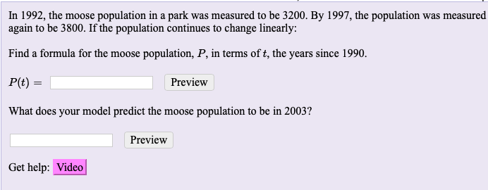 In 1992, the moose population in a park was measured to be 3200. By 1997, the population was measure
again to be 3800. If the population continues to change linearly:
Find a formula for the moose population, P, in terms of t, the years since 1990.
P(t) =
Preview
What does your model predict the moose population to be in 2003?
Preview
Get help: Video
