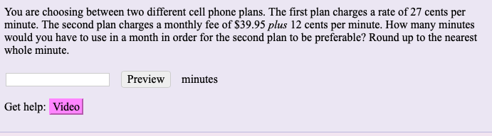 You are choosing between two different cell phone plans. The first plan charges a rate of 27 cents per
minute. The second plan charges a monthly fee of $39.95 plus 12 cents per minute. How many minutes
would you have to use in a month in order for the second plan to be preferable? Round up to the nearest
whole minute.
