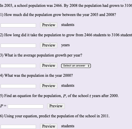 in 2003, a school population was 2466. By 2008 the population had grown to 3106
1) How much did the population grow between the year 2003 and 2008?
Preview students
2) How long did it take the population to grow from 2466 students to 3106 student
Preview years
3) What is the average population growth per year?
Preview
Select an answer :
