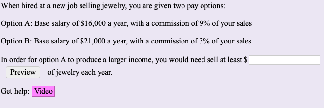When hired at a new job selling jewelry, you are given two pay options:
Option A: Base salary of $16,000 a year, with a commission of 9% of your sales
Option B: Base salary of $21,000 a year, with a commission of 3% of your sales
In order for option A to produce a larger income, you would need sell at least $|
Preview of jewelry each year.
Get help: Video

