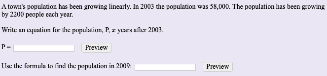 A town's population has been growing linearly. In 2003 the population was 58,000. The population has been growing
by 2200 people each year.
Write an equation for the population, P, æ years after 2003.
P =
Preview
Use the formula to find the population in 2009:
Preview
