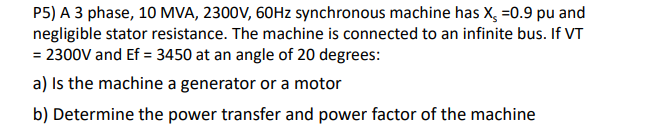 P5) A 3 phase, 10 MVA, 2300V, 60HZ synchronous machine has X, =0.9 pu and
negligible stator resistance. The machine is connected to an infinite bus. If VT
= 2300V and Ef = 3450 at an angle of 20 degrees:
a) Is the machine a generator or a motor
b) Determine the power transfer and power factor of the machine
