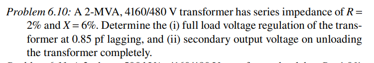 Problem 6.10: A 2-MVA, 4160/480 V transformer has series impedance of R =
2% and X = 6%. Determine the (i) full load voltage regulation of the trans-
former at 0.85 pf lagging, and (ii) secondary output voltage on unloading
the transformer completely.
