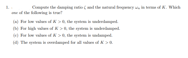 1.
one of the following is true?
Compute the damping ratio ( and the natural frequency wn in terms of K. Which
(a) For low values of K > 0, the system is underdamped.
(b) For high values of K > 0, the system is underdamped.
(c) For low values of K > 0, the system is undamped.
(d) The system is overdamped for all values of K > 0.
