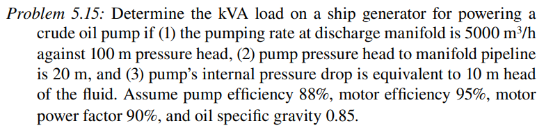 Problem 5.15: Determine the kVA load on a ship generator for powering a
crude oil pump if (1) the pumping rate at discharge manifold is 5000 m³/h
against 100 m pressure head, (2) pump pressure head to manifold pipeline
is 20 m, and (3) pump's internal pressure drop is equivalent to 10 m head
of the fluid. Assume pump efficiency 88%, motor efficiency 95%, motor
power factor 90%, and oil specific gravity 0.85.
