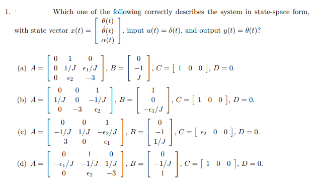 1.
Which one of the following correctly describes the system in state-space form,
0(t)
with state vector x(t) =
input u(t) = 6(t), and output y(t) = 0(t)?
a(t)
0 1
0 1/J €1/J
0 0], D = 0.
(a) A =
B =
€2
-3
1.
1.
(b) А —
1/J
-1/J
,C = [ 1 0 0], D = 0.
B =
-3
€2
(c) A
-1/J 1/J -€2/J
, C = [ €2_ 0 0], D = 0.
B =
-3
€1
1
(d) A =
-€1/J -1/J 1/J
0 0], D= 0.
B=
€2
-3
