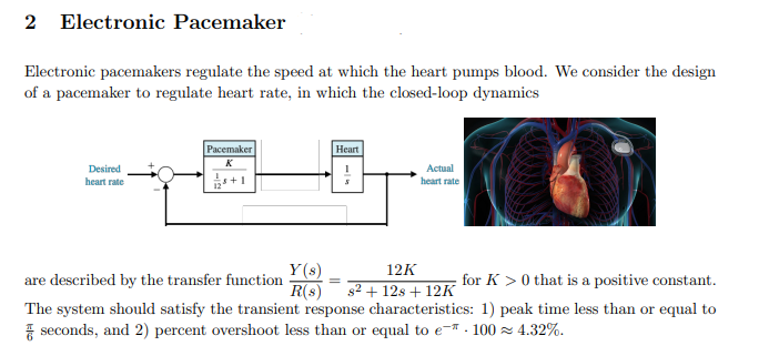 2
Electronic Pacemaker
Electronic pacemakers regulate the speed at which the heart pumps blood. We consider the design
of a pacemaker to regulate heart rate, in which the closed-loop dynamics
Расemaker
| Неart
K
Desired
Actual
s+1
heart rate
heart rate
Y(s)
are described by the transfer function
R(s)
12K
for K > 0 that is a positive constant.
82 + 12s + 12K
The system should satisfy the transient response characteristics: 1) peak time less than or equal to
7 seconds, and 2) percent overshoot less than or equal to e- . 100 z 4.32%.
