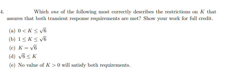 4.
Which one of the following most correctly describes the restrictions on K that
assures that both transient response requirements are met? Show your work for full credit.
(a) 0< K < v6
(b) 1< K < v6
(c) K = V6
(d) v6< K
(e) No value of K > 0 will satisfy both requirements.
