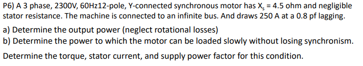 P6) A 3 phase, 2300V, 60HZ12-pole, Y-connected synchronous motor has X, = 4.5 ohm and negligible
stator resistance. The machine is connected to an infinite bus. And draws 250 A at a 0.8 pf lagging.
a) Determine the output power (neglect rotational losses)
b) Determine the power to which the motor can be loaded slowly without losing synchronism.
Determine the torque, stator current, and supply power factor for this condition.

