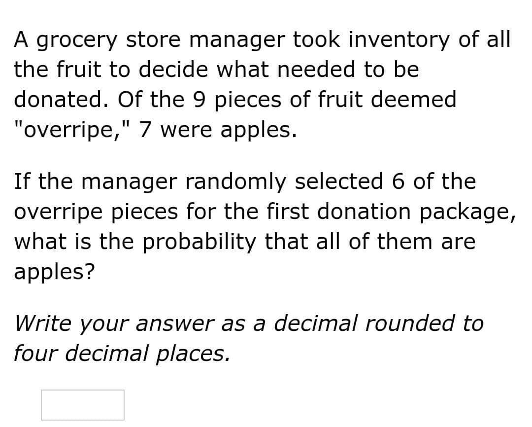 A grocery store manager took inventory of all
the fruit to decide what needed to be
donated. Of the 9 pieces of fruit deemed
"overripe," 7 were apples.
If the manager randomly selected 6 of the
overripe pieces for the first donation package,
what is the probability that all of them are
apples?
Write your answer as a decimal rounded to
four decimal places.
